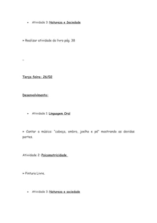• Atividade 3: Natureza e Sociedade
» Realizar atividade do livro pág. 38
Terça feira: 26/02
Desenvolvimento:
• Atividade 1: Linguagem Oral
» Cantar a música: “cabeça, ombro, joelho e pé” mostrando as devidas
partes.
Atividade 2: Psicomotricidade
» Pintura Livre.
• Atividade 3: Natureza e sociedade
 