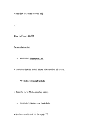 » Realizar atividade do livro pág.
Quarta Feira: 27/02
Desenvolvimento:
• Atividade 1: Linguagem Oral
» conversar com os alunos sobre o aniversário da escola.
• Atividade 2: Psicomotricidade
» Desenho livre: Minha escola é assim.
• Atividade 3: Natureza e Sociedade
» Realizar a atividade do livro pág. 72
 