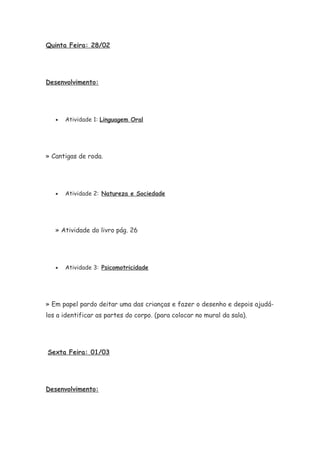 Quinta Feira: 28/02
Desenvolvimento:
• Atividade 1: Linguagem Oral
» Cantigas de roda.
• Atividade 2: Natureza e Sociedade
» Atividade do livro pág. 26
• Atividade 3: Psicomotricidade
» Em papel pardo deitar uma das crianças e fazer o desenho e depois ajudá-
los a identificar as partes do corpo. (para colocar no mural da sala).
Sexta Feira: 01/03
Desenvolvimento:
 
