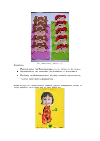 tem muito mais na mágica do eva
Brincadeiras:
• Misture os crachás no chão para que separem os dos meninos dos das meninas.
• Misture os crachás para que separem os que começam com a mesma letra.
• Distribua os crachás ao acaso entre os alunos para que cada um encontre o seu.
• Trabalhe o número de letras de cada crachá
Partes do corpo, num primeiro momento desenhar o que está faltando, depois escrever os
nomes de algumas partes, como: Mão, pé, braço, cabeça, etc.
 