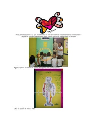 Porque temos ossos? O que aconteceria se não tivéssemos ossos dentro do nosso corpo?
Depois de conversarmos sobre isso, vamos observar o esqueleto da escola:
Agoira, vamos escrever os nomes de alguns dos nossos ossos:
Olha os ossos da nossa mão:
 