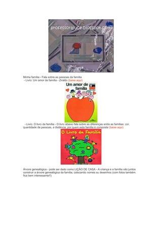 Minha família - Fala sobre as pessoas da família
- Livro: Um amor de família - Ziraldo (baixe aqui)
- Livro: O livro da família - O livro abaixo fala sobre as diferenças entre as famílias: cor,
quantidade de pessoas, a distância, por quem esta família é composta (baixe aqui)
Árvore genealógica - pode ser dado como LIÇÃO DE CASA - A criança e a família vão juntos
construir a árvore genealógica da família, colocando nomes ou desenhos (com fotos também
fica bem interessante!!)
 