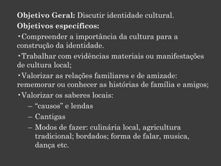 Objetivo Geral: Discutir identidade cultural.
Objetivos específicos:
•Compreender a importância da cultura para a
construção da identidade.
•Trabalhar com evidências materiais ou manifestações
de cultura local;
•Valorizar as relações familiares e de amizade:
rememorar ou conhecer as histórias de família e amigos;
•Valorizar os saberes locais:
– “causos” e lendas
– Cantigas
– Modos de fazer: culinária local, agricultura
tradicional; bordados; forma de falar, musica,
dança etc.

 