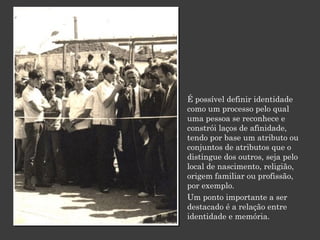 É possível definir identidade
como um processo pelo qual
uma pessoa se reconhece e
constrói laços de afinidade,
tendo por base um atributo ou
conjuntos de atributos que o
distingue dos outros, seja pelo
local de nascimento, religião,
origem familiar ou profissão,
por exemplo.
Um ponto importante a ser
destacado é a relação entre
identidade e memória.

 