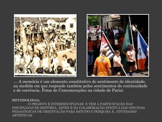 … A memória é um elemento constitutivo do sentimento de identidade,
na medida em que responde também pelos sentimentos de continuidade
e de coerência. Fotos de Comemorações na cidade de Parisi
METODOLOGIA:
O PROJETO É INTERDISCIPLINAR E TEM A PARTICIPAÇÃO DAS
DISCIPLINAS DE HISTÓRIA, ARTES E DA COLABORAÇÃO EFETIVA DAS OFICINAS
PEDAGÓGICAS DE ORIENTAÇÃO PARA ESTUDO E PESQUISA E, ATIVIDADES
ARTÍSTICAS.

 