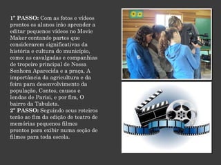 1º PASSO: Com as fotos e vídeos
prontos os alunos irão aprender a
editar pequenos vídeos no Movie
Maker contando partes que
considerarem significativas da
história e cultura do município,
como: as cavalgadas e companhias
de tropeiro principal de Nossa
Senhora Aparecida e a praça, A
importância da agricultura e da
feira para desenvolvimento da
população, Contos, causos e
lendas de Parisi, e por fim, O
bairro da Tabuleta.
2º PASSO: Seguindo seus roteiros
terão ao fim da edição do teatro de
memórias pequenos filmes
prontos para exibir numa seção de
filmes para toda escola.

 