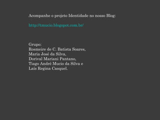 Acompanhe o projeto Identidade no nosso Blog:
http://tmucio.blogspot.com.br/

Grupo:
Rosmeire de C. Batista Soares,
Maria José da Silva,
Dorival Mariani Pantano,
Tiago André Mucio da Silva e
Laís Regina Casquel.

 