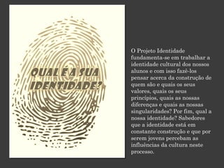 O Projeto Identidade
fundamenta-se em trabalhar a
identidade cultural dos nossos
alunos e com isso fazê-los
pensar acerca da construção de
quem são e quais os seus
valores, quais os seus
princípios, quais as nossas
diferenças e quais as nossas
singularidades? Por fim, qual a
nossa identidade? Sabedores
que a identidade está em
constante construção e que por
serem jovens percebam as
influências da cultura neste
processo.

 