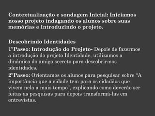 Contextualização e sondagem Inicial: Iniciamos
nosso projeto indagando os alunos sobre suas
memórias e Introduzindo o projeto.
Descobrindo Identidades
1ºPasso: Introdução do Projeto- Depois de fazermos
a introdução do projeto Identidade, utilizamos a
dinâmica do amigo secreto para descobrirmos
identidades.
2ºPasso: Orientamos os alunos para pesquisar sobre “A
importância que a cidade tem para os cidadãos que
vivem nela a mais tempo”, explicando como deverão ser
feitas as pesquisas para depois transformá-las em
entrevistas.

 