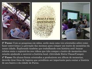3º Passo: Com as pesquisas em mãos, serão mais uma vez orientados sobre como
fazer entrevistas e a gravação das mesmas para compor um teatro de memórias da
nossa cidade. Explicando também que trabalhando com história oral: buscar
relatos orais e registrá-los nos vídeos que irão compor o teatro de memorias eles
estarão ajudando a escrever a história local. (Atividade Extra Classe/Campo).
4º Passo: Os alunos foram orientados a produzirem seu álbum de memorias,
deverão tirar fotos de lugares que acreditem ser importante para contar a história
de seu bairro e da cidade de Parisi.

 