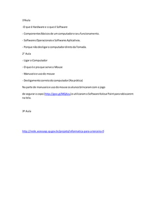 1ºAula
-O que é Hardware e o que é Software
- ComponentesBásicosde umcomputadore seufuncionamento.
- SoftwaresOperacionaise SoftwaresAplicativos.
- Porque nãodesligarocomputadordiretodaTomada.
2° Aula
- Ligar o Computador
- O que é e pra que serve o Mouse
- Manuseioe usodo mouse
- Desligamentocorretodocomputador(Na prática)
Na parte de manuseioe usodomouse osalunosbrincaramcom o jogo
de segurar o copo(http://goo.gl/MQAzu)e utilizaramoSoftware KolourPaintpararabiscarem
na tela.
3º Aula
http://rede.acessasp.sp.gov.br/projeto/informatica-para-a-terceira-0
 