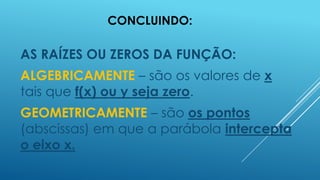 CONCLUINDO:

AS RAÍZES OU ZEROS DA FUNÇÃO:
ALGEBRICAMENTE – são os valores de x
tais que f(x) ou y seja zero.
GEOMETRICAMENTE – são os pontos
(abscissas) em que a parábola intercepta
o eixo x.

 