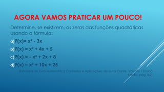 AGORA VAMOS PRATICAR UM POUCO!
Determine, se existirem, os zeros das funções quadráticas
usando a fórmula:
a) F(x)=

x² - 3x

b) F(x)

= x² + 4x + 5

c) F(x)

= - x² + 2x + 8

d) F(x)

= x² + 10x + 25

(Extraídos do Livro Matemática Contextos e Aplicações, do autor Dante, Volume 1 Ensino
Médio, pág.162)

 