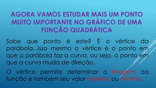 AGORA VAMOS ESTUDAR MAIS UM PONTO
MUITO IMPORTANTE NO GRÁFICO DE UMA
FUNÇÃO QUADRÁTICA
Sabe que ponto é este? É o vértice da
parábola...isso mesmo o vértice é o ponto em
que a parábola faz a curva, ou seja, o ponto em
que a curva muda de direção.
O vértice permite determinar a Imagem da
função e também seu valor máximo ou mínimo.

 