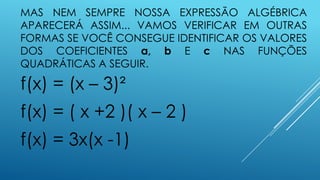 MAS NEM SEMPRE NOSSA EXPRESSÃO ALGÉBRICA
APARECERÁ ASSIM... VAMOS VERIFICAR EM OUTRAS
FORMAS SE VOCÊ CONSEGUE IDENTIFICAR OS VALORES
DOS COEFICIENTES a, b E c NAS FUNÇÕES
QUADRÁTICAS A SEGUIR.

f(x) = (x – 3)²
f(x) = ( x +2 )( x – 2 )

f(x) = 3x(x -1)

 
