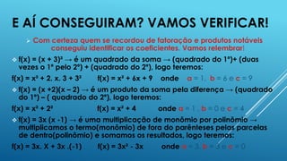 E AÍ CONSEGUIRAM? VAMOS VERIFICAR!


Com certeza quem se recordou de fatoração e produtos notáveis
conseguiu identificar os coeficientes. Vamos relembrar!

 f(x)

= (x + 3)² → é um quadrado da soma → (quadrado do 1º)+ (duas
vezes o 1º pelo 2º) + (quadrado do 2º), logo teremos:

f(x) = x² + 2. x. 3 + 3²

f(x) = x² + 6x + 9

onde

a = 1, b = 6 e c = 9

 f(x)

= (x +2)(x – 2) → é um produto da soma pela diferença → (quadrado
do 1º) – ( quadrado do 2º), logo teremos:

f(x) = x² + 2²

f(x) = x² + 4

onde a = 1 , b = 0 e c = 4

 f(x)

= 3x (x -1) → é uma multiplicação de monômio por polinômio →
multiplicamos o termo(monômio) de fora do parênteses pelas parcelas
de dentro(polinômio) e somamos os resultados, logo teremos:

f(x) = 3x. X + 3x .(-1)

f(x) = 3x² - 3x

onde a = 3, b = 3 e c = 0

 