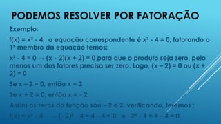 PODEMOS RESOLVER POR FATORAÇÃO
Exemplo:
f(x) = x² - 4, a equação correspondente é x² - 4 = 0, fatorando o
1º membro da equação temos:
x² - 4 = 0 → (x - 2)(x + 2) = 0 para que o produto seja zero, pelo
menos um dos fatores precisa ser zero. Logo, (x – 2) = 0 ou (x +
2) = 0
Se x – 2 = 0, então x = 2
Se x + 2 = 0, então x = - 2
Assim os zeros da função são – 2 e 2. verificando, teremos :

f(x) = x² - 4

→ (- 2)² - 4 = 4 – 4 = 0 e 2² - 4 = 4 – 4 = 0

 