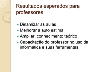 Resultados esperados para
professores
 Dinamizar as aulas
 Melhorar a auto estima
 Ampliar conhecimento teórico
 Capacitação do professor no uso da
informática e suas ferramentas.
 