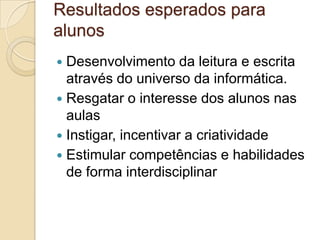 Resultados esperados para
alunos
 Desenvolvimento da leitura e escrita
através do universo da informática.
 Resgatar o interesse dos alunos nas
aulas
 Instigar, incentivar a criatividade
 Estimular competências e habilidades
de forma interdisciplinar
 