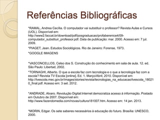 Referências Bibliográficas
*RAMAL, Andrea Cecília. O computador vai substituir o professor? Revista Aulas e Cursos
(UOL). Disponível em:
http://www2.faccat.br/download/pdf/posgraduacao/profaberenice4/09-
computador_substituir_professor.pdf. Data de publicação: mar. 2000. Acesso em: 7 jul.
2009.
*PIAGET, Jean. Estudos Sociológicos. Rio de Janeiro: Forense, 1973.
*GOOGLE IMAGENS
*VASCONCELLOS, Celso dos S. Construção do conhecimento em sala de aula. 12. ed.
São Paulo: Libertad, 2002.
*TORNAGHI, Alberto. O que a escola faz com tecnologia e o que a tecnologia faz com a
escola? Revista TV Escola [online]. Ed. 1. Março/Abril, 2010. Disponível em:
http://tvescola.mec.gov.br/images/stories/revista/tecnologias_na_educacao/tvescola_18021
0_final.pdf. Acesso em: 3 set. 2012.
*ANDRADE, Alvaro. Revolução Digital:Internet democratiza acesso à informação. Postado
em Outubro de 2007. Disponível em:
http://www.fazendomedia.com/novas/cultura181007.htm. Acesso em: 14 jan. 2013.
*MORIN, Edgar. Os sete saberes necessários à educação do futuro. Brasília: UNESCO,
2000.
 