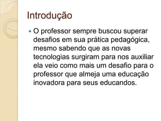 Introdução
 O professor sempre buscou superar
desafios em sua prática pedagógica,
mesmo sabendo que as novas
tecnologias surgiram para nos auxiliar
ela veio como mais um desafio para o
professor que almeja uma educação
inovadora para seus educandos.
 
