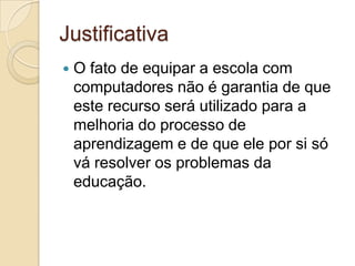 Justificativa
 O fato de equipar a escola com
computadores não é garantia de que
este recurso será utilizado para a
melhoria do processo de
aprendizagem e de que ele por si só
vá resolver os problemas da
educação.
 