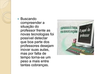  Buscando
compreender a
situação do
professor frente as
novas tecnologias foi
possível detectar
que boa parte dos
professores desejam
inovar suas aulas,
mas por falta de
tempo torna-se um
peso a mais entre
tantas cobranças.
 