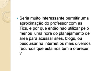  Seria muito interessante permitir uma
aproximação do professor com as
Tics, e por que então não utilizar pelo
menos uma hora do planejamento de
área para acessar sites, blogs, ou
pesquisar na internet os mais diversos
recursos que esta nos tem a oferecer
?
 