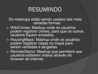 RESUMINDO
 Os mashups estão sendo usados das mais
               variadas formas:
 WikiCrimes: Mashup onde os usuários
  podem registrar crimes, para que os outros
  usuários fiquem avisados.
 HousingMaps: Mashup onde os usuários
  podem registrar casas no mapa para
  serem vendidas e alugadas.
 RemixerDemo: Mashup que permitem aos
  usuários editarem videos através do
  browser de internet.
 