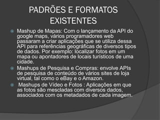 PADRÕES E FORMATOS
           EXISTENTES
 Mashup de Mapas: Com o lançamento da API do
  google maps, vários programadores web
  passaram a criar aplicações que se utiliza dessa
  API para referências geográficas de diversos tipos
  de dados. Por exemplo: localizar fotos em um
  mapa ou apontadores de locais turísticos de uma
  cidade.
 Mashups de Pesquisa e Compras: envolve APIs
  de pesquisa de conteúdo de vários sites de loja
  virtual, tal como o eBay e o Amazon.
 Mashups de Vídeo e Fotos : Aplicações em que
  as fotos são mescladas com diversos dados,
  associados com os metadados de cada imagem.
 