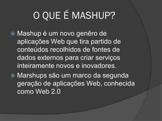 O QUE É MASHUP?
 Mashup é um novo genêro de
  aplicações Web que tira partido de
  conteúdos recolhidos de fontes de
  dados externos para criar serviços
  inteiramente novos e inovadores.
 Marshups são um marco da segunda
  geração de aplicações Web, conhecida
  como Web 2.0
 