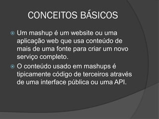 CONCEITOS BÁSICOS
 Um mashup é um website ou uma
  aplicação web que usa conteúdo de
  mais de uma fonte para criar um novo
  serviço completo.
 O conteúdo usado em mashups é
  tipicamente código de terceiros através
  de uma interface pública ou uma API.
 