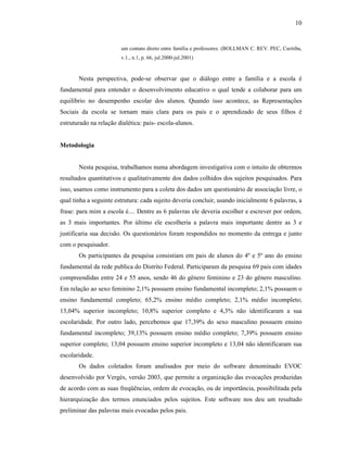 10


                        um contato direto entre família e professores. (BOLLMAN C. REV. PEC, Curitiba,
                        v.1., n.1, p. 66, jul.2000-jul.2001)



       Nesta perspectiva, pode-se observar que o diálogo entre a família e a escola é
fundamental para entender o desenvolvimento educativo o qual tende a colaborar para um
equilíbrio no desempenho escolar dos alunos. Quando isso acontece, as Representações
Sociais da escola se tornam mais clara para os pais e o aprendizado de seus filhos é
estruturado na relação dialética: pais- escola-alunos.


Metodologia


       Nesta pesquisa, trabalhamos numa abordagem investigativa com o intuito de obtermos
resultados quantitativos e qualitativamente dos dados colhidos dos sujeitos pesquisados. Para
isso, usamos como instrumento para a coleta dos dados um questionário de associação livre, o
qual tinha a seguinte estrutura: cada sujeito deveria concluir, usando inicialmente 6 palavras, a
frase: para mim a escola é.... Dentre as 6 palavras ele deveria escolher e escrever por ordem,
as 3 mais importantes. Por último ele escolheria a palavra mais importante dentre as 3 e
justificaria sua decisão. Os questionários foram respondidos no momento da entrega e junto
com o pesquisador.
       Os participantes da pesquisa consistiam em pais de alunos do 4º e 5º ano do ensino
fundamental da rede publica do Distrito Federal. Participaram da pesquisa 69 pais com idades
compreendidas entre 24 e 55 anos, sendo 46 do gênero feminino e 23 do gênero masculino.
Em relação ao sexo feminino 2,1% possuem ensino fundamental incompleto; 2,1% possuem o
ensino fundamental completo; 65,2% ensino médio completo; 2,1% médio incompleto;
13,04% superior incompleto; 10,8% superior completo e 4,3% não identificaram a sua
escolaridade. Por outro lado, percebemos que 17,39% do sexo masculino possuem ensino
fundamental incompleto; 39,13% possuem ensino médio completo; 7,39% possuem ensino
superior completo; 13,04 possuem ensino superior incompleto e 13,04 não identificaram sua
escolaridade.
       Os dados coletados foram analisados por meio do software denominado EVOC
desenvolvido por Vergès, versão 2003, que permite a organização das evocações produzidas
de acordo com as suas freqüências, ordem de evocação, ou de importância, possibilitada pela
hierarquização dos termos enunciados pelos sujeitos. Este software nos deu um resultado
preliminar das palavras mais evocadas pelos pais.
 