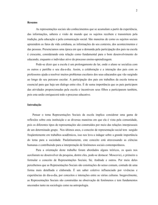 2



Resumo

       As representações sociais são conhecimentos que se acumulam a partir da experiência,
das informações, saberes e visão de mundo que os sujeitos recebem e transmitem pela
tradição, pela educação e pela comunicação social. São maneiras de como os sujeitos sociais
apreendem os fatos da vida cotidiana, as informações do seu contexto, dos acontecimentos e
das pessoas. Presenciamos uma época em que a demanda pela participação dos pais na escola
é crescente, considerando esta relação como fundamental para o bom desenvolvimento do
educando, enquanto o individuo ativo do processo ensino-aprendizagem.
       Pode-se dizer que a escola é um prolongamento do lar, onde o aluno se socializa com
os outros e partilha o seu dia-a-dia. Assim, a colaboração e a interação dos pais com os
professores ajuda a resolver muitos problemas escolares dos seus educandos que vão surgindo
ao longo do seu percurso escolar. A participação dos pais em trabalhos da escola torna-se
essencial para que haja um dialogo entre eles. É de suma importância que os pais participem
das atividades proporcionadas pela escola e incentivem seus filhos a participarem também,
pois esta união enriquecerá todo o processo educativo.


Introdução


    Pensar o tema Representações Sociais da escola implica considerar uma gama de
reflexões sobre esta instituição e as diversas maneiras em que ela é vista pela comunidade,
pois os diferentes tipos de representações são construídos por meio das relações interpessoais
de um determinado grupo. Nos últimos anos, o conceito de representação social tem surgido
freqüentemente em trabalhos acadêmicos, isso nos leva a indagar sobre a grande importância
do tema para a sociedade. Paulatinamente, este conceito está atravessando as ciências
humanas e contribuindo para a interpretação de fenômenos sociais contemporâneos.
       Para a orientação deste trabalho foram abordados alguns teóricos, os quais nos
auxiliaram no desenvolver da pesquisa, dentre eles, pode-se destacar: Moscovici, o primeiro a
formular o conceito de Representações Sociais; Sá; Andrade e outros. Por meio deles
percebemos que as Representações Sociais são construções do senso comum, contudo de uma
forma mais detalhada e elaborada. É um saber coletivo influenciado por vivências e
experiências do dia-a-dia, por conceitos e interações entre as várias culturas. Inegavelmente,
as Representações Sociais são construídas na observação de fenômenos e tem fundamentos
ancorados tanto na sociologia como na antropologia.
 