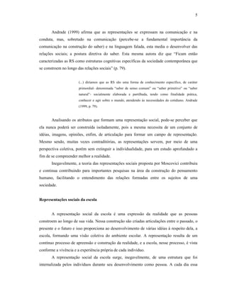 5



       Andrade (1999) afirma que as representações se expressam na comunicação e na
conduta, mas, sobretudo na comunicação (percebe-se a fundamental importância da
comunicação na construção do saber) e na linguagem falada, esta media o desenvolver das
relações sociais; a postura diretiva do saber. Esta mesma autora diz que “Ficam então
caracterizadas as RS como estruturas cognitivas específicas da sociedade contemporânea que
se constroem no longo das relações sociais” (p. 79).


                       (...) diríamos que as RS são uma forma de conhecimento específico, de caráter
                       primordial- denominada “saber de senso comum” ou “saber primitivo” ou “saber
                       natural”- socialmente elaborada e partilhada, tendo como finalidade prática,
                       conhecer e agir sobre o mundo, atendendo às necessidades do cotidiano. Andrade
                       (1999, p. 79).


       Analisando os atributos que formam uma representação social, pode-se perceber que
ela nunca poderá ser construída isoladamente, pois a mesma necessita de um conjunto de
idéias, imagens, opiniões, enfim, de articulação para formar um campo de representação.
Mesmo sendo, muitas vezes contraditórias, as representações servem, por meio de uma
perspectiva coletiva, porém sem extinguir a individualidade, para um estudo aprofundado a
fim de se compreender melhor a realidade.
       Inegavelmente, a teoria das representações sociais proposta por Moscovici contribuiu
e continua contribuindo para importantes pesquisas na área da construção do pensamento
humano, facilitando o entendimento das relações formadas entre os sujeitos de uma
sociedade.


Representações sociais da escola


       A representação social da escola é uma expressão da realidade que as pessoas
constroem ao longo de sua vida. Nessa construção são criadas articulações entre o passado, o
presente e o futuro e isso proporciona ao desenvolvimento de várias idéias à respeito dela, a
escola, formando uma visão coletiva do ambiente escolar. A representação resulta de um
contínuo processo de apreensão e construção da realidade, e a escola, nesse processo, é vista
conforme a vivência e a experiência própria de cada indivíduo.
       A representação social da escola surge, inegavelmente, de uma estrutura que foi
internalizada pelos indivíduos durante seu desenvolvimento como pessoa. A cada dia essa
 