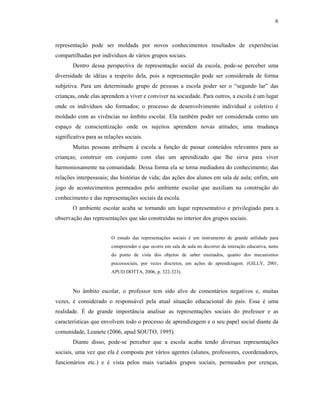 6



representação pode ser moldada por novos conhecimentos resultados de experiências
compartilhadas por indivíduos de vários grupos sociais.
       Dentro dessa perspectiva de representação social da escola, pode-se perceber uma
diversidade de idéias a respeito dela, pois a representação pode ser considerada de forma
subjetiva. Para um determinado grupo de pessoas a escola poder ser o “segundo lar” das
crianças, onde elas aprendem a viver e conviver na sociedade. Para outros, a escola é um lugar
onde os indivíduos são formados; o processo de desenvolvimento individual e coletivo é
moldado com as vivências no âmbito escolar. Ela também poder ser considerada como um
espaço de conscientização onde os sujeitos aprendem novas atitudes; uma mudança
significativa para as relações sociais.
       Muitas pessoas atribuem à escola a função de passar conteúdos relevantes para as
crianças; construir em conjunto com elas um aprendizado que lhe sirva para viver
harmoniosamente na comunidade. Dessa forma ela se torna mediadora do conhecimento; das
relações interpessoais; das histórias de vida; das ações dos alunos em sala de aula; enfim, um
jogo de acontecimentos permeados pelo ambiente escolar que auxiliam na construção do
conhecimento e das representações sociais da escola.
       O ambiente escolar acaba se tornando um lugar representativo e privilegiado para a
observação das representações que são construídas no interior dos grupos sociais.


                         O estudo das representações sociais é um instrumento de grande utilidade para
                         compreender o que ocorre em sala de aula no decorrer da interação educativa, tanto
                         do ponto de vista dos objetos de saber ensinados, quanto dos mecanismos
                         psicossociais, por vezes discretos, em ações de aprendizagem. (GILLY, 2001,
                         APUD DOTTA, 2006, p. 322-323).


       No âmbito escolar, o professor tem sido alvo de comentários negativos e, muitas
vezes, é considerado o responsável pela atual situação educacional do país. Essa é uma
realidade. É de grande importância analisar as representações sociais do professor e as
características que envolvem todo o processo de aprendizagem e o seu papel social diante da
comunidade, Leanete (2006, apud SOUTO, 1995).
       Diante disso, pode-se perceber que a escola acaba tendo diversas representações
sociais, uma vez que ela é composta por vários agentes (alunos, professores, coordenadores,
funcionários etc.) e é vista pelos mais variados grupos sociais, permeados por crenças,
 