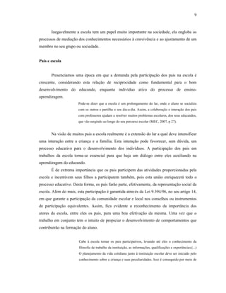 9



       Inegavelmente a escola tem um papel muito importante na sociedade, ela engloba os
processos de mediação dos conhecimentos necessários à convivência e ao ajustamento de um
membro no seu grupo ou sociedade.


Pais e escola


       Presenciamos uma época em que a demanda pela participação dos pais na escola é
crescente, considerando esta relação de reciprocidade como fundamental para o bom
desenvolvimento do educando, enquanto indivíduo ativo do processo de ensino-
aprendizagem.
                       Pode-se dizer que a escola é um prolongamento do lar, onde o aluno se socializa
                       com os outros e partilha o seu dia-a-dia. Assim, a colaboração e interação dos pais
                       com professores ajudam a resolver muitos problemas escolares, dos seus educandos,
                       que vão surgindo ao longo do seu percurso escolar (MEC, 2007, p 27).


       Na visão de muitos pais a escola realmente é a extensão do lar a qual deve intensificar
uma interação entre a criança e a família. Esta interação pode favorecer, sem dúvida, um
processo educativo para o desenvolvimento dos indivíduos. A participação dos pais em
trabalhos da escola torna-se essencial para que haja um diálogo entre eles auxiliando na
aprendizagem do educando.
       É de extrema importância que os pais participem das atividades proporcionadas pela
escola e incentivem seus filhos a participarem também, pois esta união enriquecerá todo o
processo educativo. Desta forma, os pais farão parte, efetivamente, da representação social da
escola. Além do mais, esta participação é garantida através da Lei 9.394/96, no seu artigo 14,
em que garante a participação da comunidade escolar e local nos conselhos ou instrumentos
de participação equivalentes. Assim, fica evidente o reconhecimento da importância dos
atores da escola, entre eles os pais, para uma boa efetivação da mesma. Uma vez que o
trabalho em conjunto tem o intuito de propiciar o desenvolvimento de comportamentos que
contribuirão na formação do aluno.


                       Cabe à escola tornar os pais participativos, levando até eles o conhecimento da
                       filosofia de trabalho da instituição, as informações, qualificações e experiências.(...)
                       O planejamento da vida cotidiana junto à instituição escolar deve ser iniciado pelo
                       conhecimento sobre a criança e suas peculiaridades. Isso é conseguido por meio de
 