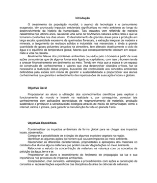 Introdução

       O crescimento da população mundial, o avanço da tecnologia e o consumismo
exagerado, têm provocado impactos ambientais significativos no meio ambiente ao longo do
desenvolvimento da história da humanidade. Tais impactos vem refletindo de maneira
catastrófica nos últimos anos, causando uma série de fenômenos naturais antes raros e que se
tornaram constantes nos dias atuais. O desmatamento de grandes áreas para a produção em
larga escala, quantidade excessiva de queimadas florestais, a extração irregular de madeira e
minerais, o lançamento de resíduos sólidos e industriais nos mananciais e ainda a grande
quantidade de gases poluentes lançados na atmosfera, tem alterado drasticamente o ciclo da
água e o equilíbrio da temperatura global, fatores que consequentemente colocam em xeque-
mate a vida no planeta.
       Atualmente fala-se dos problemas ambientais causados pelo o homem a partir de suas
ações consumistas que de alguma forma esta ligada ao capitalismo, com isso o homem tende
a crescer financeiramente em detrimento ao meio. Tendo em vista que a escola é um espaço
de construção de conhecimentos e valores que visa desenvolver cidadãos críticos, faz se
necessário a realização desse projeto, buscando dar continuidade aos conceitos ambientais
defendidos pela escola com intuito de garantir a sustentabilidade e proporcionar aos alunos
conhecimentos que garanta o entendimento das repercussões de suas ações locais e globais.



      Objetivo Geral

       Proporcionar ao aluno a utilização dos conhecimentos científicos para explicar o
funcionamento do mundo e intervir na realidade e, por conseguinte, conectar tais
conhecimentos com aplicações tecnológicas de reaproveitamento de materiais, produção
sustentável e promover a sensibilização ecológica através de meios de comunicação, como a
internet, rádios e jornais, para garantir a manutenção da vida no planeta Terra.




      Objetivos Específicos

       Contextualizar os impactos ambientais de forma global para se chegar aos impactos
locais, observados.
       Comparar a possibilidade de extinção de algumas espécies vegetais na região.
       Identificar as algumas ações do homem que causam impactos ao meio ambiente.
       Reconhecer as diferentes características, propriedades e aplicações dos materiais no
cotidiano dos alunos alguns materiais que podem causar degradações no meio ambiente.
       Relacionar o estudo da concentração de materiais na natureza com os conceitos de
poluição da água, terra e ar.
       Proporcionar ao aluno o entendimento do fenômeno de propagação da luz e sua
importância nos processos de impactos ambientais.
       Compreender, criar conceitos, estratégias e procedimentos com ações e construção de
conceitos e representações específicos das disciplinas da área de ciências da natureza.
 