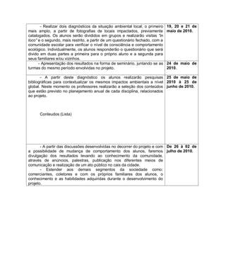 - Realizar dois diagnósticos da situação ambiental local, o primeiro    19, 20 e 21 de
mais amplo, a partir de fotografias de locais impactados, previamente          maio de 2010.
catalogados. Os alunos serão divididos em grupos e realizarão visitas “in
loco” e o segundo, mais restrito, a partir de um questionário fechado, com a
comunidade escolar para verificar o nível de consciência e comportamento
ecológico. Individualmente, os alunos responderão o questionário que será
divido em duas partes a primeira para o próprio aluno e a segunda para
seus familiares e/ou vizinhos.
      - Apresentação dos resultados na forma de seminário, juntando se as      24 de maio de
turmas do mesmo período envolvidas no projeto.                                 2010.

       - A partir deste diagnóstico os alunos realizarão pesquisas 25 de maio de
bibliográficas para contextualizar os mesmos impactos ambientais a nível 2010 à 25 de
global. Neste momento os professores realizarão a seleção dos conteúdos junho de 2010.
que estão previsto no planejamento anual de cada disciplina, relacionados
ao projeto.



      Conteudos (Lista)




       - A partir das discussões desenvolvidas no decorrer do projeto e com De 26 à 02 de
a possibilidade de mudança de comportamento dos alunos, faremos julho de 2010.
divulgação dos resultados levando ao conhecimento da comunidade,
através de anúncios, palestras, publicação nos diferentes meios de
comunicação e realização de um ato público no cais da cidade.
       - Estender aos demais segmentos da sociedade como:
comerciantes, coletores e com os próprios familiares dos alunos, o
conhecimento e as habilidades adquiridas durante o desenvolvimento do
projeto.
 