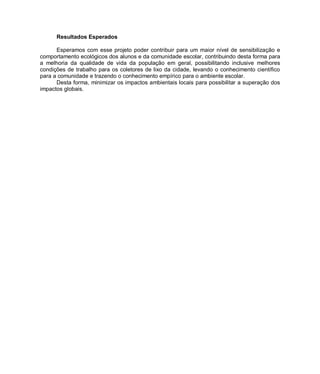 Resultados Esperados

      Esperamos com esse projeto poder contribuir para um maior nível de sensibilização e
comportamento ecológicos dos alunos e da comunidade escolar, contribuindo desta forma para
a melhoria da qualidade de vida da população em geral, possibilitando inclusive melhores
condições de trabalho para os coletores de lixo da cidade, levando o conhecimento científico
para a comunidade e trazendo o conhecimento empírico para o ambiente escolar.
      Desta forma, minimizar os impactos ambientais locais para possibilitar a superação dos
impactos globais.
 