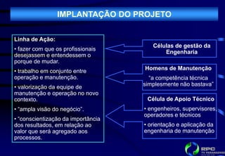 IMPLANTAÇÃO DO PROJETO

Linha de Ação:
                                       Células de gestão da
• fazer com que os profissionais
                                           Engenharia
desejassem e entendessem o
porque de mudar.
• trabalho em conjunto entre        Homens de Manutenção
operação e manutenção.                “a competência técnica
• valorização da equipe de          simplesmente não bastava”
manutenção e operação no novo
contexto.                            Célula de Apoio Técnico
• “ampla visão do negócio”.         • engenheiros, supervisores,
                                    operadores e técnicos
• “conscientização da importância
dos resultados, em relação ao       • orientação e aplicação da
valor que será agregado aos         engenharia de manutenção
processos.
 
