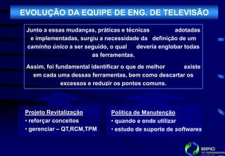 EVOLUÇÃO DA EQUIPE DE ENG. DE TELEVISÃO

 Junto a essas mudanças, práticas e técnicas        adotadas
  e implementadas, surgiu a necessidade da definição de um
 caminho único a ser seguido, o qual   deveria englobar todas
                       as ferramentas.

 Assim, foi fundamental identificar o que de melhor existe
   em cada uma dessas ferramentas, bem como descartar os
              excessos e reduzir os pontos comuns.




 Projeto Revitalização        Política de Manutenção
 • reforçar conceitos         • quando e onde utilizar
 • gerenciar – QT,RCM,TPM     • estudo de suporte de softwares
 
