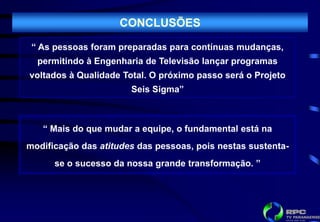 CONCLUSÕES

 “ As pessoas foram preparadas para contínuas mudanças,
  permitindo à Engenharia de Televisão lançar programas
voltados à Qualidade Total. O próximo passo será o Projeto
                       Seis Sigma”



   “ Mais do que mudar a equipe, o fundamental está na
modificação das atitudes das pessoas, pois nestas sustenta-
      se o sucesso da nossa grande transformação. ”
 