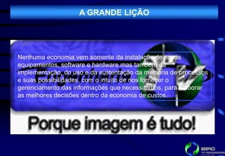 A GRANDE LIÇÃO




Nenhuma economia vem somente da instalação de novos
equipamentos, software e hardware mas também da
implementação, do uso e da sustentação da melhoria de processos
e suas possibilidades, com o intuito de nos fornecer o
gerenciamento das informações que necessitamos, para elaborar
as melhores decisões dentro da economia de custos.
 