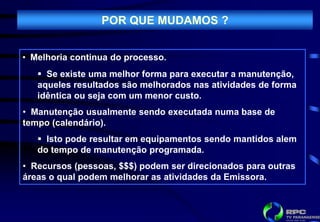 POR QUE MUDAMOS ?


• Melhoria continua do processo.
    Se existe uma melhor forma para executar a manutenção,
   aqueles resultados são melhorados nas atividades de forma
   idêntica ou seja com um menor custo.
• Manutenção usualmente sendo executada numa base de
tempo (calendário).
    Isto pode resultar em equipamentos sendo mantidos alem
   do tempo de manutenção programada.
• Recursos (pessoas, $$$) podem ser direcionados para outras
áreas o qual podem melhorar as atividades da Emissora.
 