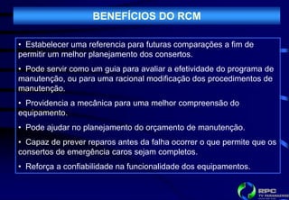 BENEFÍCIOS DO RCM

• Estabelecer uma referencia para futuras comparações a fim de
permitir um melhor planejamento dos consertos.
• Pode servir como um guia para avaliar a efetividade do programa de
manutenção, ou para uma racional modificação dos procedimentos de
manutenção.
• Providencia a mecânica para uma melhor compreensão do
equipamento.
• Pode ajudar no planejamento do orçamento de manutenção.
• Capaz de prever reparos antes da falha ocorrer o que permite que os
consertos de emergência caros sejam completos.
• Reforça a confiabilidade na funcionalidade dos equipamentos.
 