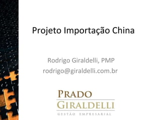 Projeto Importação China Rodrigo Giraldelli, PMP rodrigo@giraldelli.com.br  