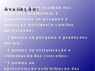 O t r a b a lh o s e r á a v a lia d o n o s
A v a lia ç ã o :
a s p e c t o s q u a lit a t iv o s e
q u a n t it a t iv o s n a p e s q u is a e
p r o d u ç ã o in d iv id u a l e c o le t iv a ,
o b s e rva nd o :

* 2 p o n t o s n a p e s q u is a e p r o d u ç õ e s
in ic ia is ;

* 2 p o nto s na e s trutura ç ã o e
s in t e t iz a ç ã o d o s c o n c e it o s ;

* 3 p o nto s na
a p r e s e n t a ç ã o /s o l i c i a l i z a ç ã o d a s
 