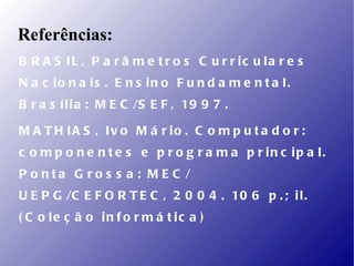 Referências:
B R A S IL , P a r â m e t r o s C u r r ic u la r e s
N a c io n a is . E n s in o F u n d a m e n t a l.
B r a s í l i a : M E C /S E F , 19 9 7 .

M A T H IA S , Iv o M á r io . C o m p u t a d o r :
c o m p o n e n t e s e p r o g r a m a p r in c ip a l.
P o nta G ro s s a : M E C /
U E P G /C E F O R T E C , 2 0 0 4 . 10 6 p . ; i l .
( C o le ç ã o in f o r m á t ic a )
 