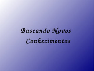 Buscando Novos 
  Conhecimentos
 